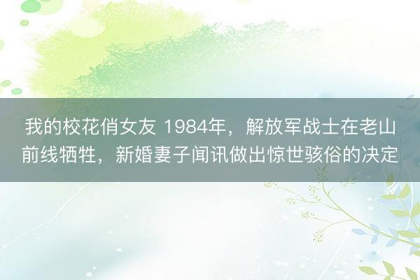 我的校花俏女友 1984年，解放军战士在老山前线牺牲，新婚妻子闻讯做出惊世骇俗的决定