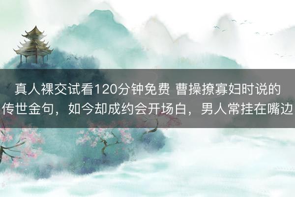 真人裸交试看120分钟免费 曹操撩寡妇时说的传世金句，如今却成约会开场白，男人常挂在嘴边