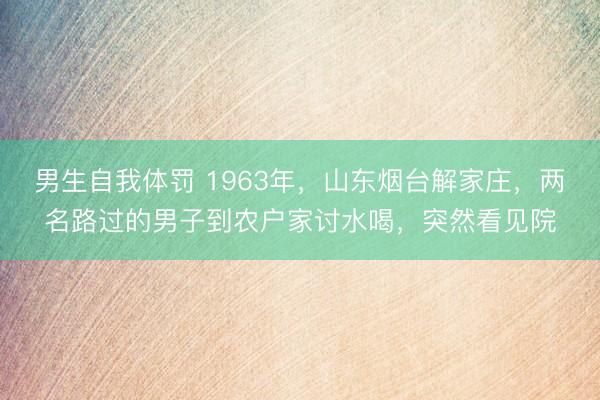 男生自我体罚 1963年，山东烟台解家庄，两名路过的男子到农户家讨水喝，突然看见院
