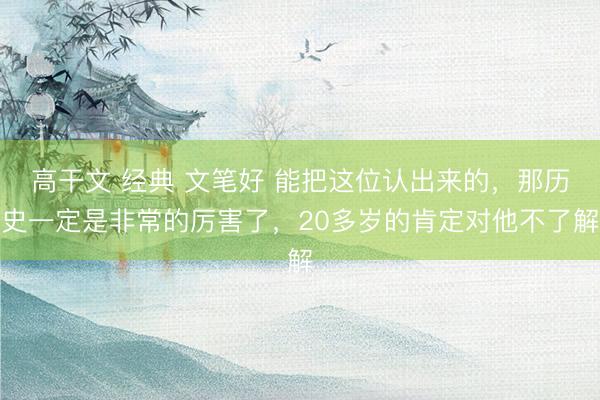 高干文 经典 文笔好 能把这位认出来的，那历史一定是非常的厉害了，20多岁的肯定对他不了解