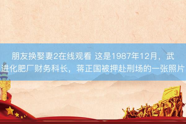 朋友换娶妻2在线观看 这是1987年12月，武进化肥厂财务科长，蒋正国被押赴刑场的一张照片