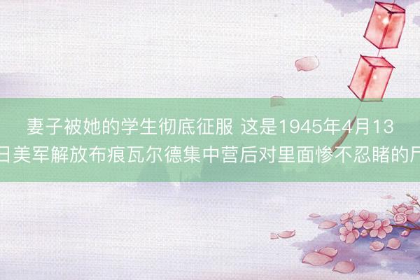 妻子被她的学生彻底征服 这是1945年4月13日美军解放布痕瓦尔德集中营后对里面惨不忍睹的尸
