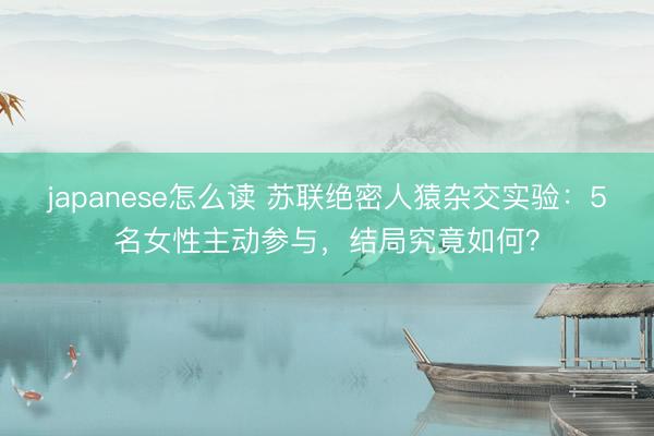 japanese怎么读 苏联绝密人猿杂交实验：5名女性主动参与，结局究竟如何？