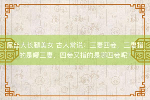 黑丝大长腿美女 古人常说：三妻四妾，三妻指的是哪三妻，四妾又指的是哪四妾呢？