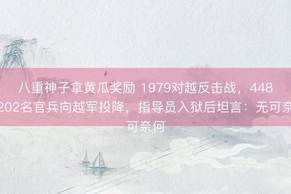 八重神子拿黄瓜奖励 1979对越反击战，448团202名官兵向越军投降，指导员入狱后坦言：无可奈何