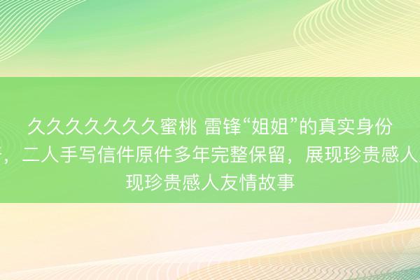 久久久久久久久蜜桃 雷锋“姐姐”的真实身份首次公开，二人手写信件原件多年完整保留，展现珍贵感人友情故事