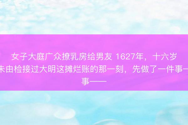女子大庭广众撩乳房给男友 1627年，十六岁的朱由检接过大明这摊烂账的那一刻，先做了一件事——
