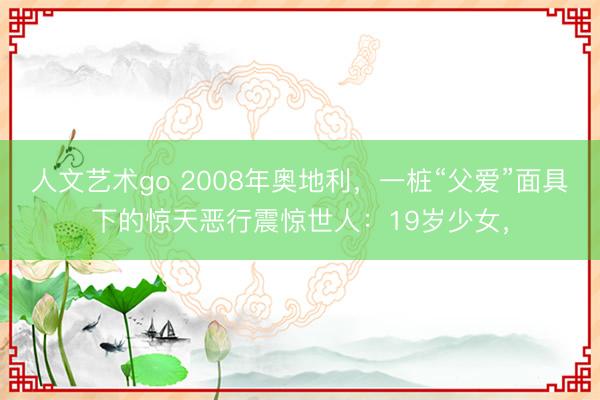 人文艺术go 2008年奥地利，一桩“父爱”面具下的惊天恶行震惊世人：19岁少女，