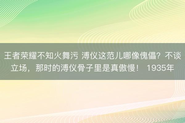 王者荣耀不知火舞污 溥仪这范儿哪像傀儡？不谈立场，那时的溥仪骨子里是真傲慢！ 1935年