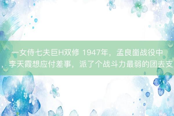 一女侍七夫巨H双修 1947年，孟良崮战役中，李天霞想应付差事，派了个战斗力最弱的团去支