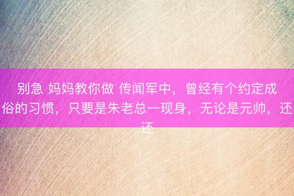 别急 妈妈教你做 传闻军中，曾经有个约定成俗的习惯，只要是朱老总一现身，无论是元帅，还