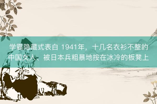 学霸隐藏式表白 1941年，十几名衣衫不整的中国女人、被日本兵粗暴地按在冰冷的板凳上