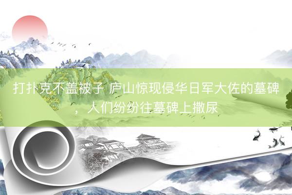 打扑克不盖被子 庐山惊现侵华日军大佐的墓碑，人们纷纷往墓碑上撒尿