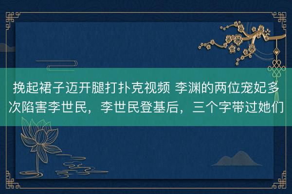 挽起裙子迈开腿打扑克视频 李渊的两位宠妃多次陷害李世民，李世民登基后，<a href=