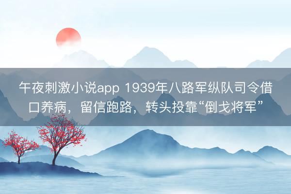 午夜刺激小说app 1939年八路军纵队司令借口养病,留信跑路,转头投靠“倒戈将军”