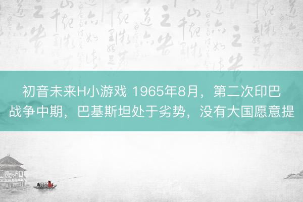 初音未来H小游戏 1965年8月,第二次印巴战争中期,巴基斯坦处于劣势,没有大国愿意提