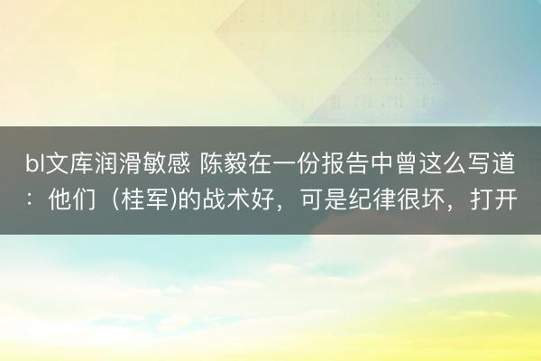 bl文库润滑敏感 陈毅在一份报告中曾这么写道：他们（桂军)的战术好，可是纪律很坏，打开