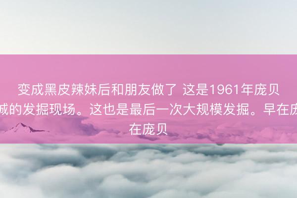 变成黑皮辣妹后和朋友做了 这是1961年庞贝古城的发掘现场。这也是最后一次大规模发掘。早在庞贝