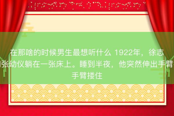 在那啥的时候男生最想听什么 1922年,徐志摩和张幼仪躺在一张床上。睡到半夜,他突然伸出手臂搂住