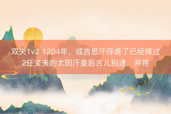 双夫1v2 1204年,成吉思汗俘虏了已经嫁过2任丈夫的太阳汗皇后古儿别速,并将