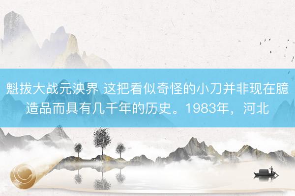 魁拔大战元泱界 这把看似奇怪的小刀并非现在臆造品而具有几千年的历史。1983年，河北