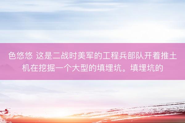 色悠悠 这是二战时美军的工程兵部队开着推土机在挖掘一个大型的填埋坑。填埋坑的