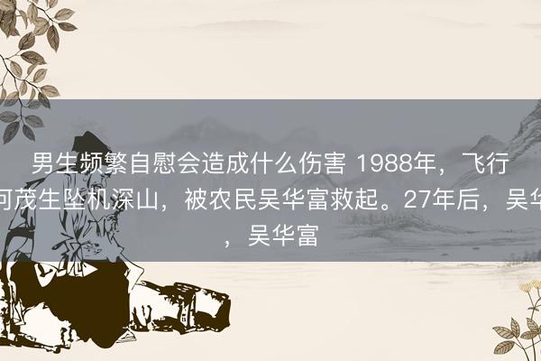 男生频繁自慰会造成什么伤害 1988年，飞行员何茂生坠机深山，被农民吴华富救起。27年后，吴华富