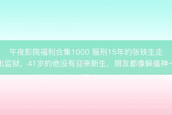 午夜影院福利合集1000 服刑15年的张铁生走出监狱，41岁的他没有迎来新生，朋友都像躲瘟神一