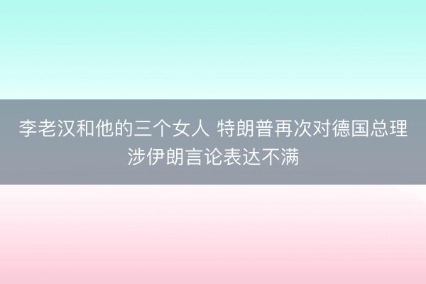 李老汉和他的三个女人 特朗普再次对德国总理涉伊朗言论表达不满