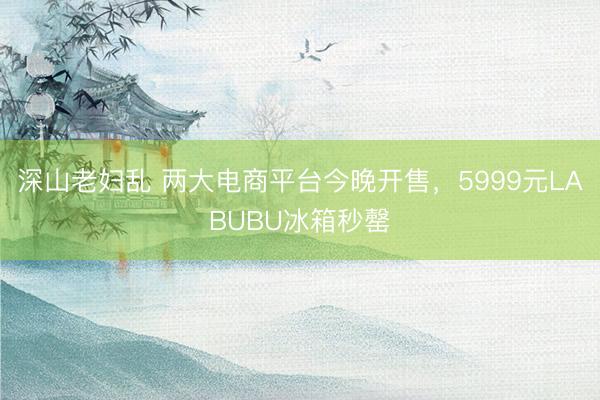 深山老妇乱 两大电商平台今晚开售，5999元LABUBU冰箱秒罄