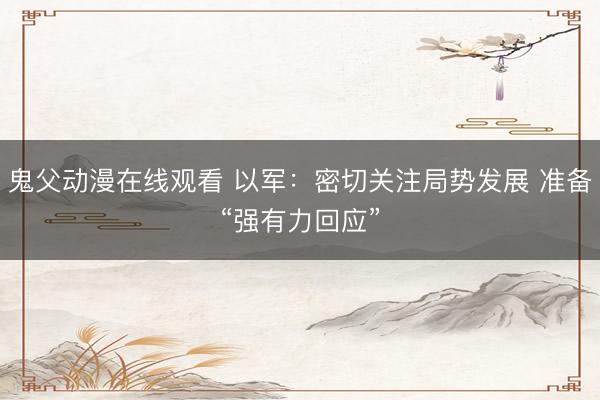 鬼父动漫在线观看 以军：密切关注局势发展 准备“强有力回应”