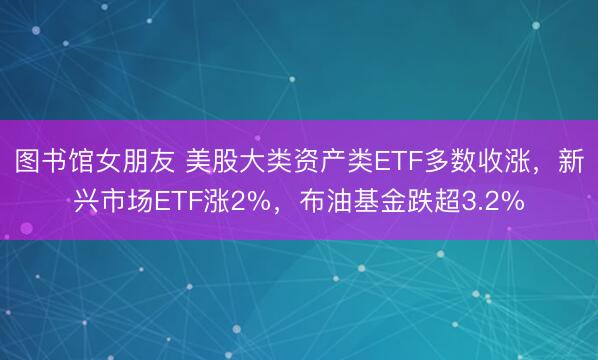 图书馆女朋友 美股大类资产类ETF多数收涨，新兴市场ETF涨2%，布油基金跌超3.2%