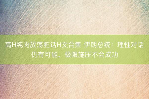 高H纯肉放荡脏话H文合集 伊朗总统：理性对话仍有可能，极限施压不会成功