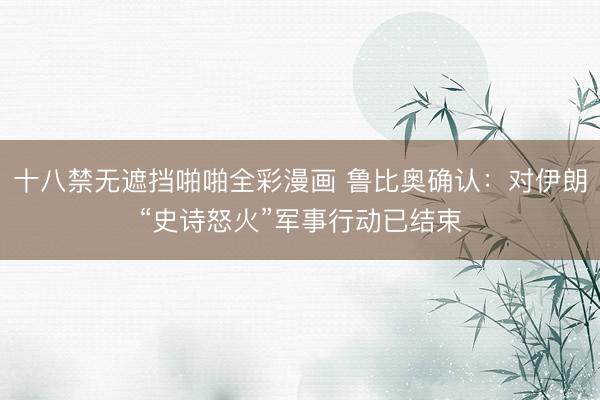 十八禁无遮挡啪啪全彩漫画 鲁比奥确认：对伊朗“史诗怒火”军事行动已结束