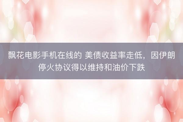 飘花电影手机在线的 美债收益率走低，因伊朗停火协议得以维持和油价下跌
