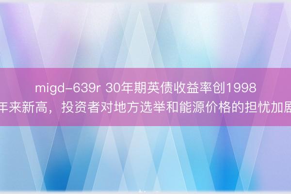 migd-639r 30年期英债收益率创1998年来新高，投资者对地方选举和能源价格的担忧加剧