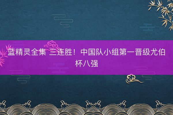 蓝精灵全集 三连胜！中国队小组第一晋级尤伯杯八强