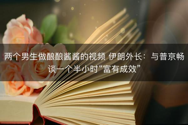 两个男生做酿酿酱酱的视频 伊朗外长：与普京畅谈一个半小时“富有成效”