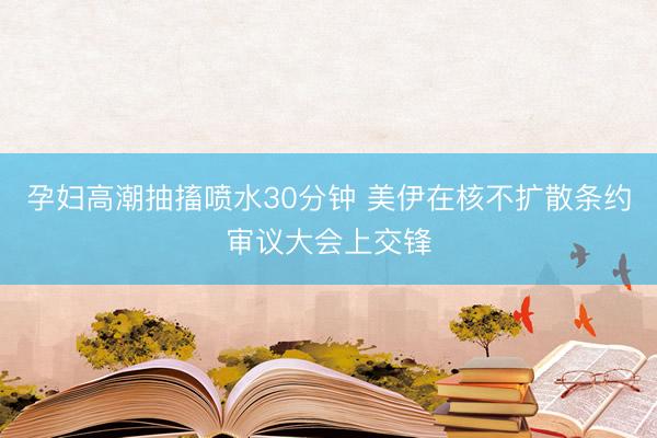 孕妇高潮抽搐喷水30分钟 美伊在核不扩散条约审议大会上交锋