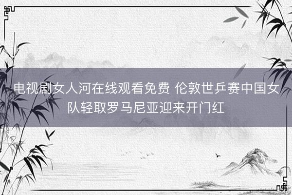 电视剧女人河在线观看免费 伦敦世乒赛中国女队轻取罗马尼亚迎来开门红
