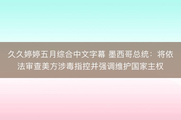 久久婷婷五月综合中文字幕 墨西哥总统：将依法审查美方涉毒指控并强调维护国家主权