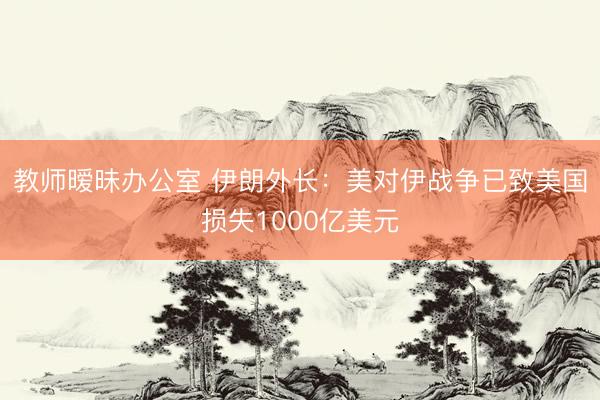 教师暧昧办公室 伊朗外长：美对伊战争已致美国损失1000亿美元