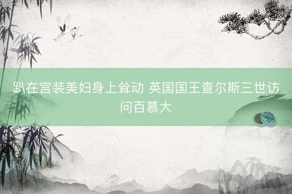趴在宫装美妇身上耸动 英国国王查尔斯三世访问百慕大