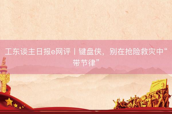 工东谈主日报e网评丨键盘侠，别在抢险救灾中“带节律”