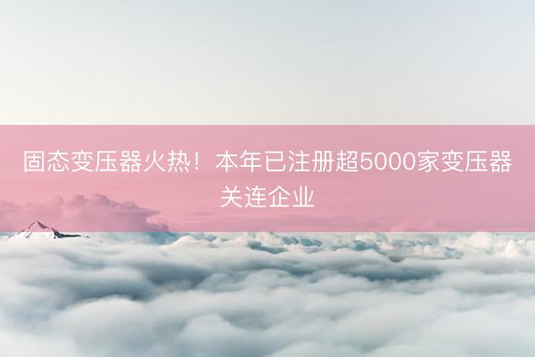 固态变压器火热!本年已注册超5000家变压器关连企业