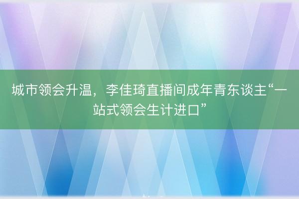 城市领会升温，李佳琦直播间成年青东谈主“一站式领会生计进口”