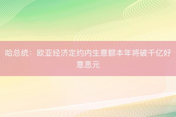 哈总统：欧亚经济定约内生意额本年将破千亿好意思元