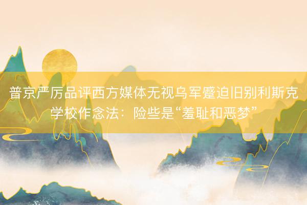 普京严厉品评西方媒体无视乌军蹙迫旧别利斯克学校作念法：险些是“羞耻和恶梦”