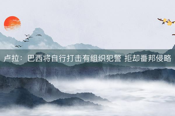 卢拉：巴西将自行打击有组织犯警 拒却番邦侵略