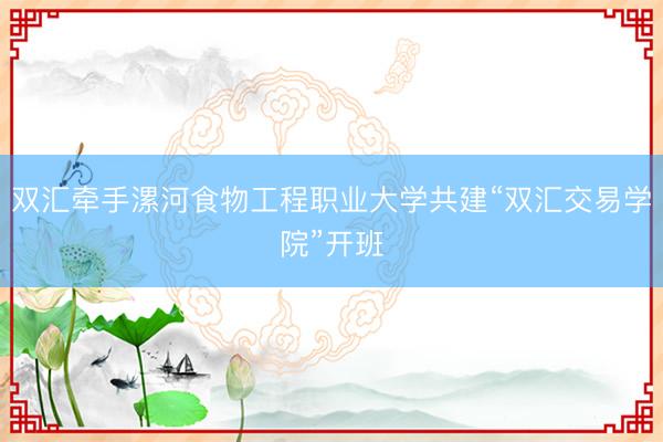 双汇牵手漯河食物工程职业大学共建“双汇交易学院”开班